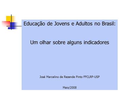 Educação de Jovens e Adultos no Brasil: Um olhar sobre alguns indicadores José Marcelino de Rezende Pinto FFCLRP-USP Maio/2008.