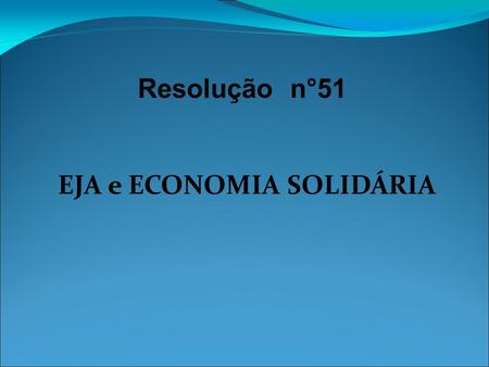 Resolução n°51 EJA e ECONOMIA SOLIDÁRIA. Formação de Educadores Ministério da Educação Secretaria de Educação Continuada, Alfabetização e Diversidade.