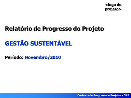 Gerência de Programas e Projetos - GPP Relatório de Progresso do Projeto GESTÃO SUSTENTÁVEL Período: Novembro/2010.