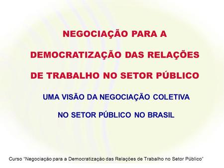 Curso Negociação para a Democratização das Relações de Trabalho no Setor Público NEGOCIAÇÃO PARA A DEMOCRATIZAÇÃO DAS RELAÇÕES DE TRABALHO NO SETOR PÚBLICO.