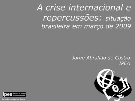Brasília, março de 2009 A crise internacional e repercussões: situação brasileira em março de 2009 Jorge Abrahão de Castro IPEA.