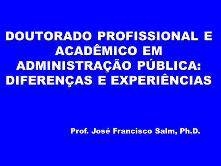 DOUTORADO PROFISSIONAL E ACADÊMICO EM ADMINISTRAÇÃO PÚBLICA: DIFERENÇAS E EXPERIÊNCIAS Prof. José Francisco Salm, Ph.D.