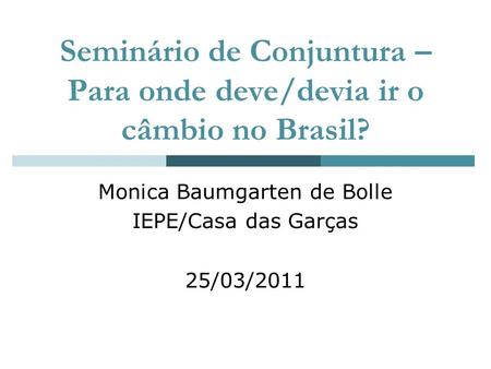 Seminário de Conjuntura – Para onde deve/devia ir o câmbio no Brasil? Monica Baumgarten de Bolle IEPE/Casa das Garças 25/03/2011.