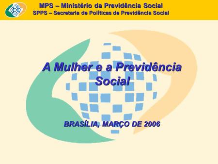 MPS – Ministério da Previdência Social SPPS – Secretaria de Políticas de Previdência Social A Mulher e a Previdência Social BRASÍLIA, MARÇO DE 2006.