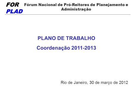 FOR PLAD Fórum Nacional de Pró-Reitores de Planejamento e Administração PLANO DE TRABALHO Coordenação 2011-2013 Rio de Janeiro, 30 de março de 2012.
