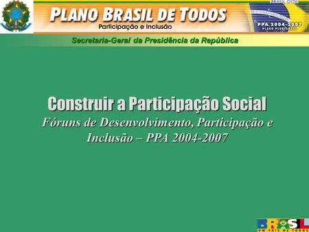 Secretaria-Geral da Presidência da República Construir a Participação Social Fóruns de Desenvolvimento, Participação e Inclusão – PPA 2004-2007.