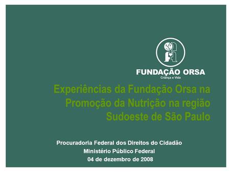 Procuradoria Federal dos Direitos do Cidadão Ministério Público Federal 04 de dezembro de 2008 Experiências da Fundação Orsa na Promoção da Nutrição na.