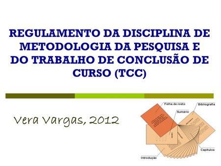 REGULAMENTO DA DISCIPLINA DE METODOLOGIA DA PESQUISA E DO TRABALHO DE CONCLUSÃO DE CURSO (TCC) Vera Vargas, 2012.