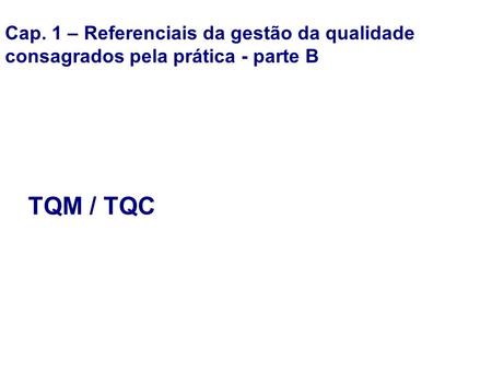 Cap. 1 – Referenciais da gestão da qualidade consagrados pela prática - parte B TQM / TQC.