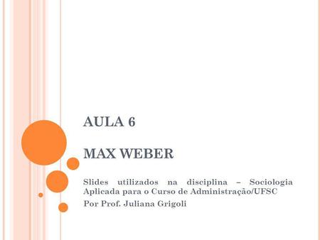 AULA 6 MAX WEBER Slides utilizados na disciplina – Sociologia Aplicada para o Curso de Administração/UFSC Por Prof. Juliana Grigoli.
