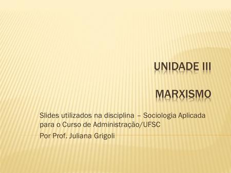 Unidade iii Marxismo Slides utilizados na disciplina – Sociologia Aplicada para o Curso de Administração/UFSC Por Prof. Juliana Grigoli.