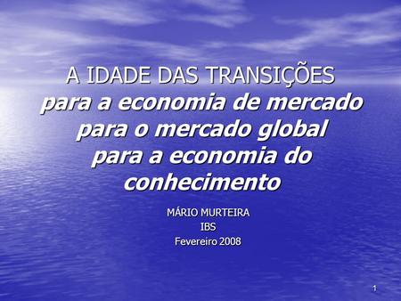1 A IDADE DAS TRANSIÇÕES para a economia de mercado para o mercado global para a economia do conhecimento MÁRIO MURTEIRA IBS Fevereiro 2008.