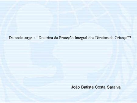 Da onde surge a “Doutrina da Proteção Integral dos Direitos da Criança”? João Batista Costa Saraiva.