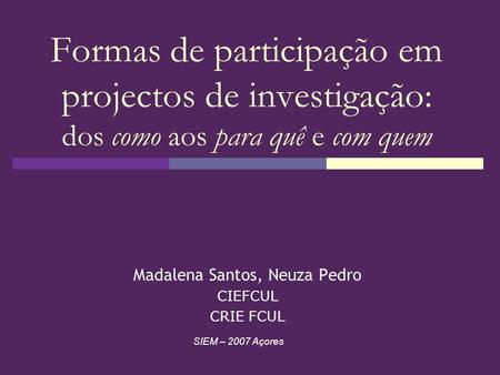Formas de participação em projectos de investigação: dos como aos para quê e com quem Madalena Santos, Neuza Pedro CIEFCUL CRIE FCUL SIEM – 2007 Açores.