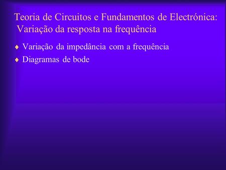 Teoria de Circuitos e Fundamentos de Electrónica: Variação da resposta na frequência Variação da impedância com a frequência Diagramas de bode.