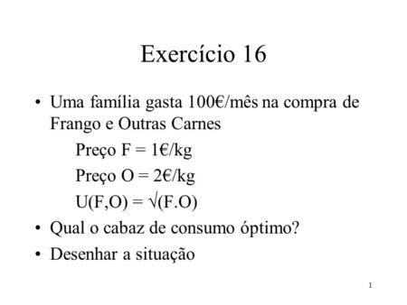 1 Exercício 16 Uma família gasta 100/mês na compra de Frango e Outras Carnes Preço F = 1/kg Preço O = 2/kg U(F,O) = (F.O) Qual o cabaz de consumo óptimo?