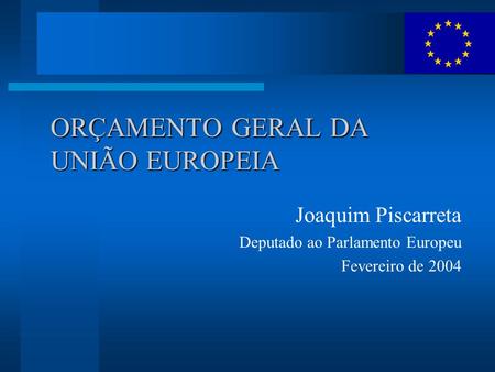 ORÇAMENTO GERAL DA UNIÃO EUROPEIA Joaquim Piscarreta Deputado ao Parlamento Europeu Fevereiro de 2004.