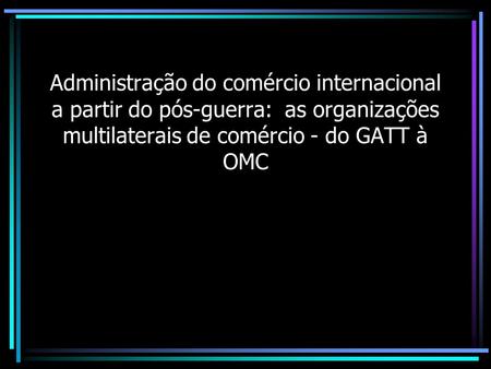 Administração do comércio internacional a partir do pós-guerra: as organizações multilaterais de comércio - do GATT à OMC.