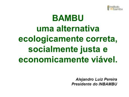 BAMBU uma alternativa ecologicamente correta, socialmente justa e economicamente viável. Alejandro Luiz Pereira Presidente do INBAMBU.