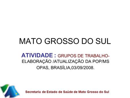 MATO GROSSO DO SUL ATIVIDADE : GRUPOS DE TRABALHO- ELABORAÇÃO /ATUALIZAÇÃO DA POP/MS OPAS, BRASÍLIA,03/09/2008. Secretaria de Estado de Saúde de Mato Grosso.