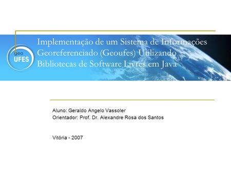 Implementação de um Sistema de Informações Georeferenciado (Geoufes) Utilizando Bibliotecas de Software Livres em Java Aluno: Geraldo Angelo Vassoler Orientador: