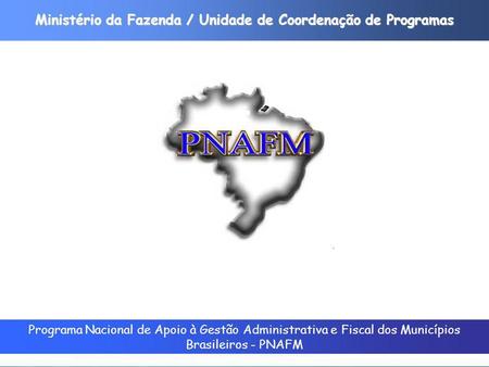 Programa Nacional de Apoio à Gestão Administrativa e Fiscal dos Municípios Brasileiros - PNAFM Ministério da Fazenda / Unidade de Coordenação de Programas.
