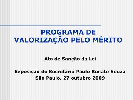 PROGRAMA DE VALORIZAÇÃO PELO MÉRITO Ato de Sanção da Lei Exposição do Secretário Paulo Renato Souza São Paulo, 27 outubro 2009.