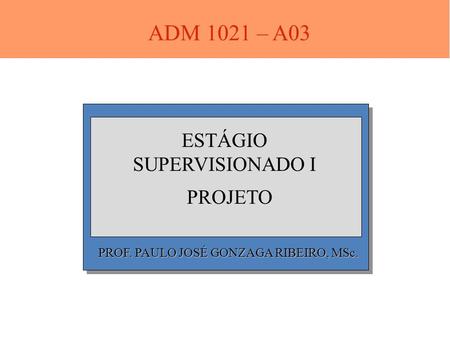PROF. PAULO JOSÉ GONZAGA RIBEIRO, MSc. ESTÁGIO SUPERVISIONADO I PROJETO ADM 1021 – A03.