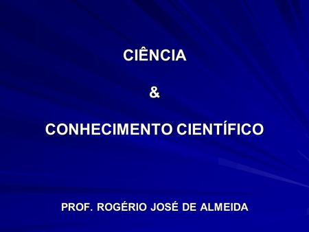 CIÊNCIA & CONHECIMENTO CIENTÍFICO PROF. ROGÉRIO JOSÉ DE ALMEIDA