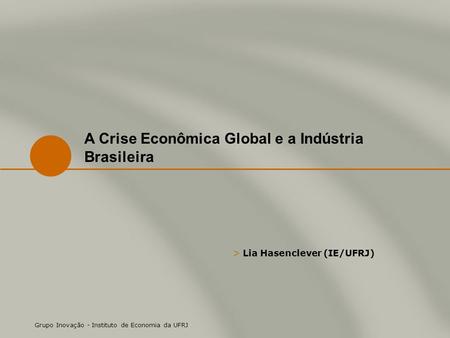 > Lia Hasenclever (IE/UFRJ) Grupo Inovação - Instituto de Economia da UFRJ A Crise Econômica Global e a Indústria Brasileira.