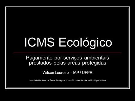 ICMS Ecológico Pagamento por serviços ambientais prestados pelas áreas protegidas Wilson Loureiro – IAP / UFPR Simpósio Nacional de Áreas Protegidas -