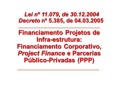 Lei nº 11.079, de 30.12.2004 Decreto nº 5.385, de 04.03.2005 Financiamento Projetos de Infra-estrutura: Financiamento Corporativo, Project Finance e Parcerias.