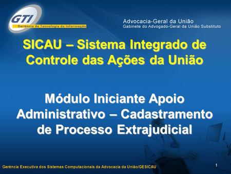 Gerência Executiva dos Sistemas Computacionais da Advocacia da União/GESICAU 1 SICAU – Sistema Integrado de Controle das Ações da União Módulo Iniciante.
