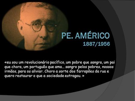 Pe. Américo 1887/1956 «eu sou um revolucionário pacífico, um pobre que sangra, um pai que chora, um português que ama… sangro pelos pobres, nossos irmãos,