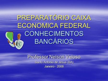 PREPARATÓRIO CAIXA ECONOMICA FEDERAL CONHECIMENTOS BANCÁRIOS Professor Nelson Veloso Santo Antonio de Jesus (BA) Janeiro - 2008.
