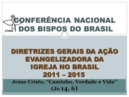   CONFERÊNCIA NACIONAL DOS BISPOS DO BRASIL   DIRETRIZES GERAIS DA AÇÃO EVANGELIZADORA DA IGREJA NO BRASIL 2011 – 2015  Jesus Cristo, “Caminho, Verdade.
