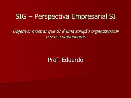 SIG – Perspectiva Empresarial SI Objetivo: mostrar que SI é uma solução organizacional e seus componentes Prof. Eduardo.