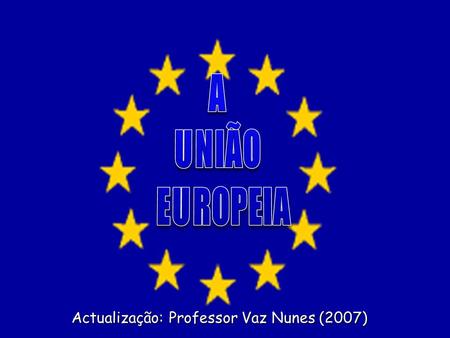 A UNIÃO EUROPEIA Actualização: Professor Vaz Nunes (2007)