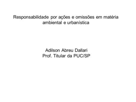Responsabilidade por ações e omissões em matéria ambiental e urbanística Adilson Abreu Dallari Prof. Titular da PUC/SP.