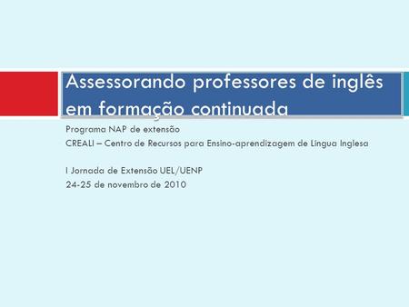 Programa NAP de extensão CREALI – Centro de Recursos para Ensino-aprendizagem de Língua Inglesa I Jornada de Extensão UEL/UENP 24-25 de novembro de 2010.