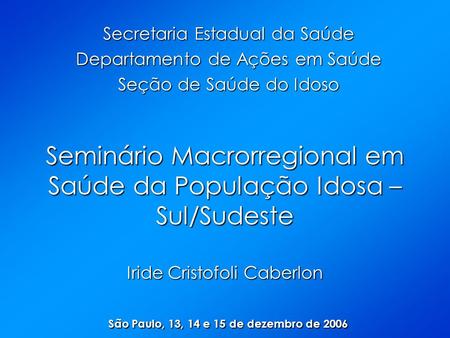 Seminário Macrorregional em Saúde da População Idosa – Sul/Sudeste Iride Cristofoli Caberlon São Paulo, 13, 14 e 15 de dezembro de 2006 Secretaria Estadual.