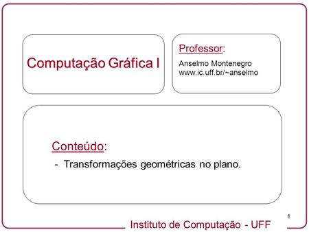 Instituto de Computação - UFF 1 Computação Gráfica I Professor: Anselmo Montenegro www.ic.uff.br/~anselmo Conteúdo: - Transformações geométricas no plano.