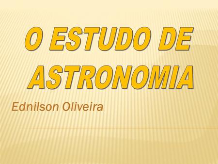 O ESTUDO DE ASTRONOMIA Ednilson Oliveira.