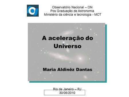 Observatório Nacional – ON Pos Graduação de Astronomia Ministério da ciência e tecnologia - MCT A aceleração do Universo Maria Aldinêz Dantas Rio de Janeiro.