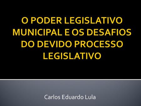 O PODER LEGISLATIVO MUNICIPAL E OS DESAFIOS DO DEVIDO PROCESSO LEGISLATIVO Carlos Eduardo Lula.