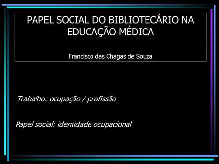 PAPEL SOCIAL DO BIBLIOTECÁRIO NA EDUCAÇÃO MÉDICA Francisco das Chagas de Souza Papel social: identidade ocupacional Trabalho: ocupação / profissão.