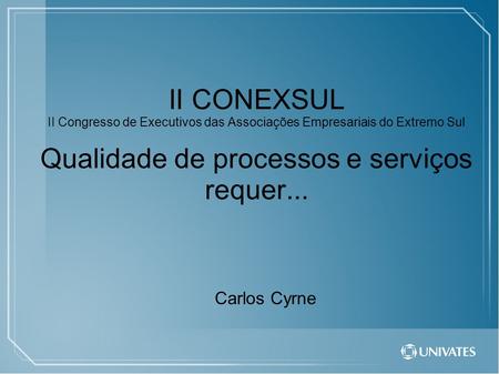 II CONEXSUL II Congresso de Executivos das Associações Empresariais do Extremo Sul Qualidade de processos e serviços requer... Carlos Cyrne.