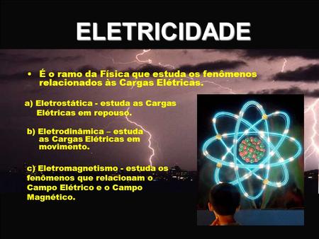 ELETRICIDADE É o ramo da Física que estuda os fenômenos relacionados às Cargas Elétricas. a) Eletrostática - estuda as Cargas Elétricas em repouso. b)