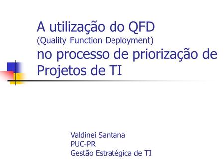 A utilização do QFD (Quality Function Deployment) no processo de priorização de Projetos de TI Valdinei Santana PUC-PR Gestão Estratégica de TI.