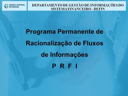 Programa Permanente de Racionalização de Fluxos de Informações P R F I DEPARTAMENTO DE GESTÃO DE INFORMAÇÕES DO SISTEMA FINANCEIRO - DEFIN.